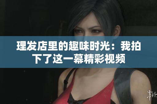 理发店里的趣味时光：我拍下了这一幕精彩视频