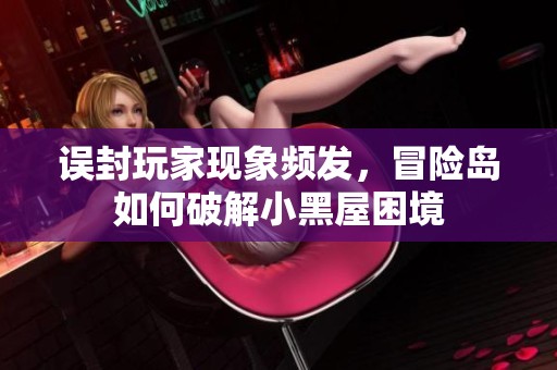 误封玩家现象频发，冒险岛如何破解小黑屋困境