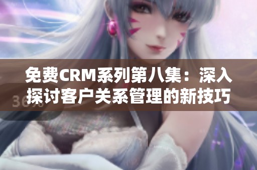 免费CRM系列第八集：深入探讨客户关系管理的新技巧与工具