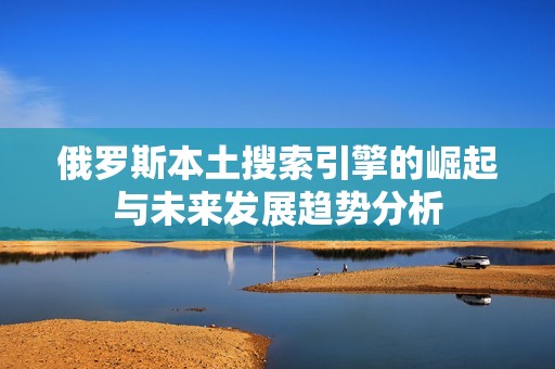 俄罗斯本土搜索引擎的崛起与未来发展趋势分析