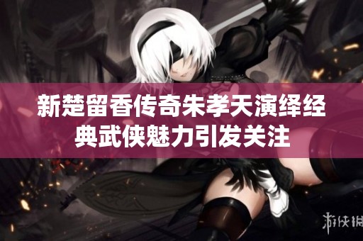 新楚留香传奇朱孝天演绎经典武侠魅力引发关注