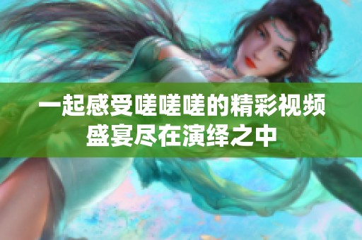一起感受嗟嗟嗟的精彩视频盛宴尽在演绎之中