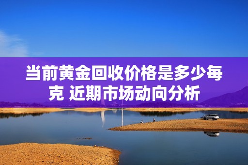 当前黄金回收价格是多少每克 近期市场动向分析