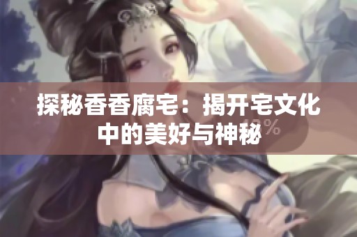 探秘香香腐宅：揭开宅文化中的美好与神秘