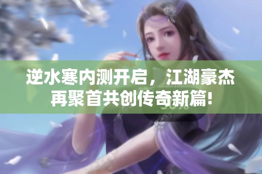 逆水寒内测开启，江湖豪杰再聚首共创传奇新篇!