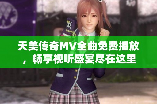 天美传奇MV全曲免费播放，畅享视听盛宴尽在这里