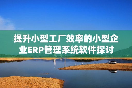 提升小型工厂效率的小型企业ERP管理系统软件探讨
