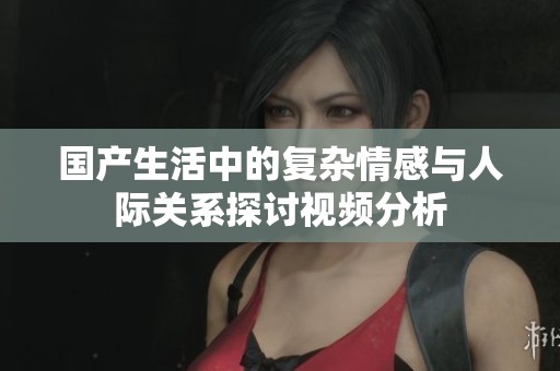 国产生活中的复杂情感与人际关系探讨视频分析