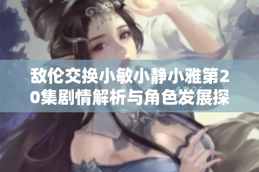 敌伦交换小敏小静小雅第20集剧情解析与角色发展探讨