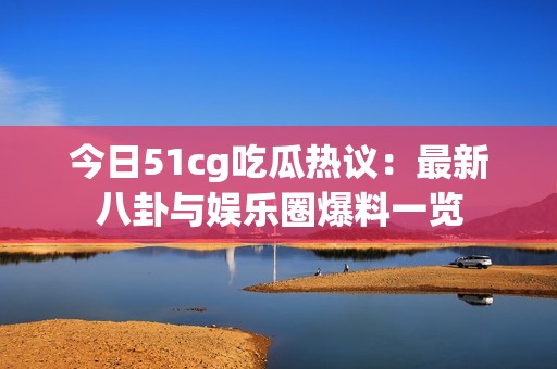 今日51cg吃瓜热议：最新八卦与娱乐圈爆料一览