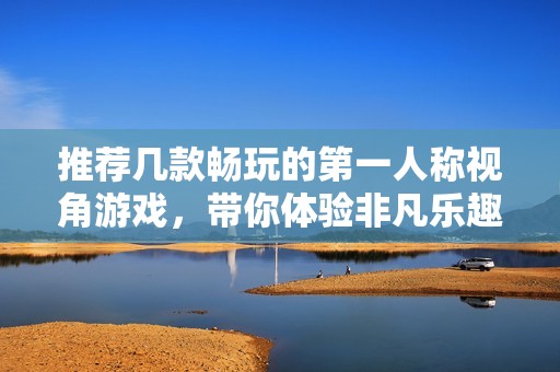 推荐几款畅玩的第一人称视角游戏，带你体验非凡乐趣
