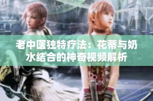 老中医独特疗法：花蒂与奶水结合的神奇视频解析