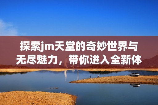 探索jm天堂的奇妙世界与无尽魅力，带你进入全新体验