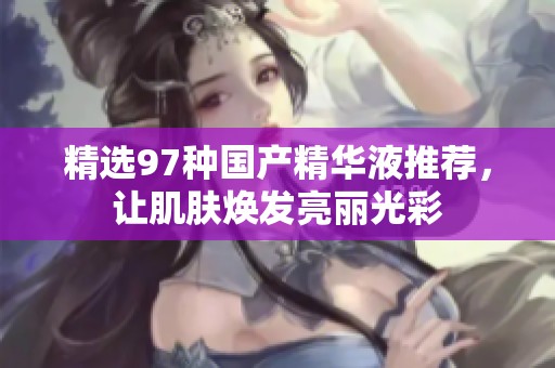 精选97种国产精华液推荐，让肌肤焕发亮丽光彩