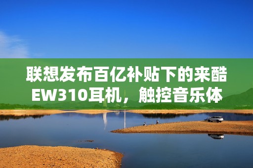 联想发布百亿补贴下的来酷EW310耳机，触控音乐体验升级