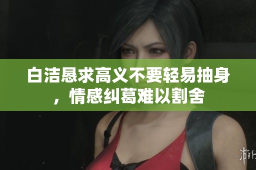 白洁恳求高义不要轻易抽身，情感纠葛难以割舍