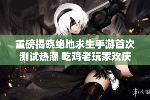 重磅揭晓绝地求生手游首次测试热潮 吃鸡老玩家欢庆盛宴