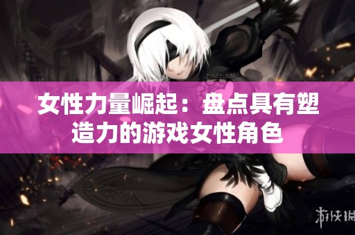 女性力量崛起：盘点具有塑造力的游戏女性角色