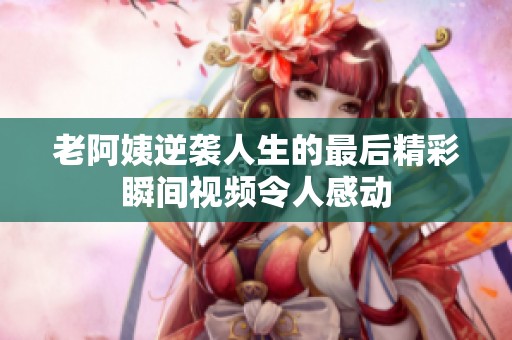 老阿姨逆袭人生的最后精彩瞬间视频令人感动