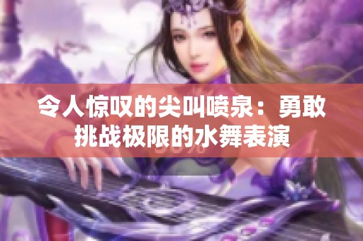 令人惊叹的尖叫喷泉：勇敢挑战极限的水舞表演