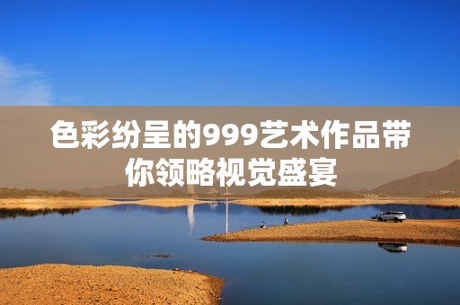 色彩纷呈的999艺术作品带你领略视觉盛宴