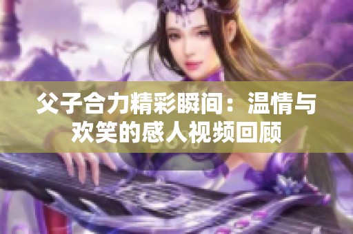 父子合力精彩瞬间：温情与欢笑的感人视频回顾