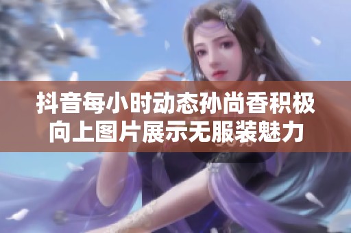 抖音每小时动态孙尚香积极向上图片展示无服装魅力