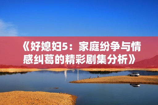 《好媳妇5：家庭纷争与情感纠葛的精彩剧集分析》