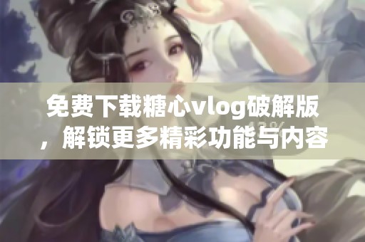 免费下载糖心vlog破解版，解锁更多精彩功能与内容