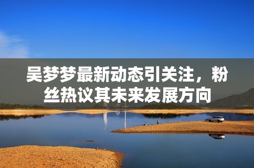 吴梦梦最新动态引关注，粉丝热议其未来发展方向