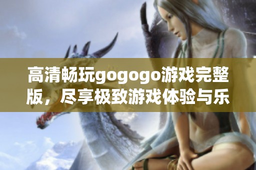 高清畅玩gogogo游戏完整版，尽享极致游戏体验与乐趣