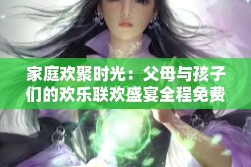 家庭欢聚时光：父母与孩子们的欢乐联欢盛宴全程免费观赏