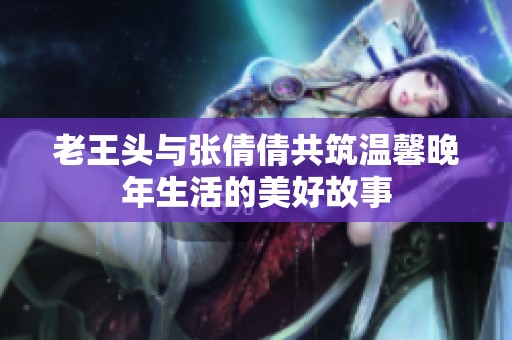 老王头与张倩倩共筑温馨晚年生活的美好故事