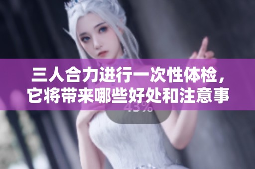 三人合力进行一次性体检，它将带来哪些好处和注意事项