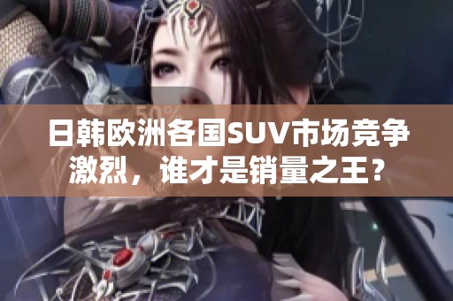 日韩欧洲各国SUV市场竞争激烈，谁才是销量之王？