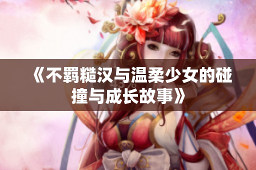 《不羁糙汉与温柔少女的碰撞与成长故事》