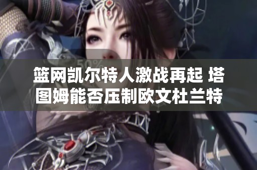篮网凯尔特人激战再起 塔图姆能否压制欧文杜兰特