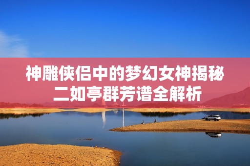 神雕侠侣中的梦幻女神揭秘 二如亭群芳谱全解析