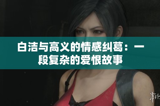 白洁与高义的情感纠葛：一段复杂的爱恨故事
