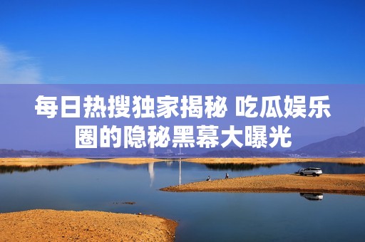 每日热搜独家揭秘 吃瓜娱乐圈的隐秘黑幕大曝光