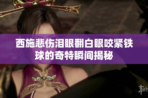 西施悲伤泪眼翻白眼咬紧铁球的奇特瞬间揭秘