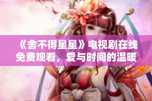 《舍不得星星》电视剧在线免费观看，爱与时间的温暖故事等你来追！