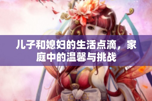 儿子和媳妇的生活点滴，家庭中的温馨与挑战