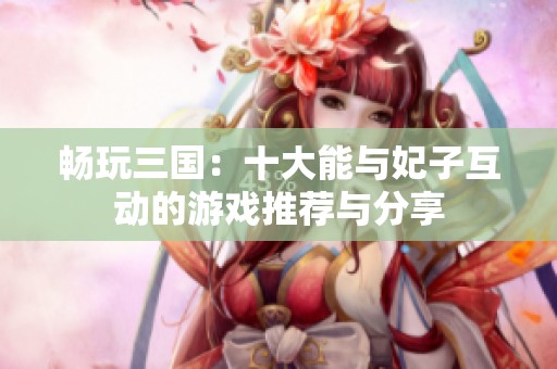 畅玩三国：十大能与妃子互动的游戏推荐与分享