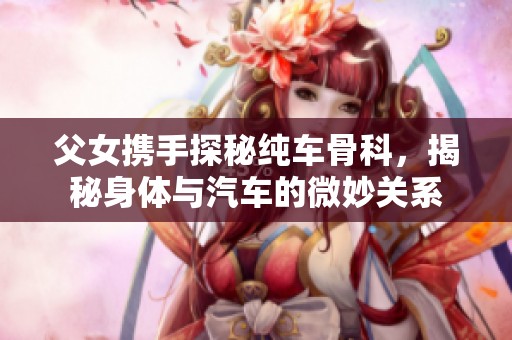 父女携手探秘纯车骨科，揭秘身体与汽车的微妙关系