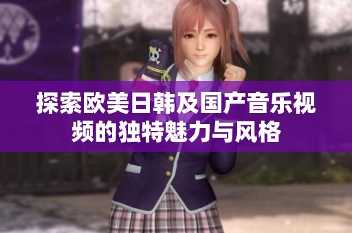 探索欧美日韩及国产音乐视频的独特魅力与风格