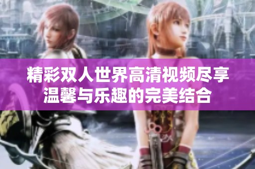 精彩双人世界高清视频尽享温馨与乐趣的完美结合