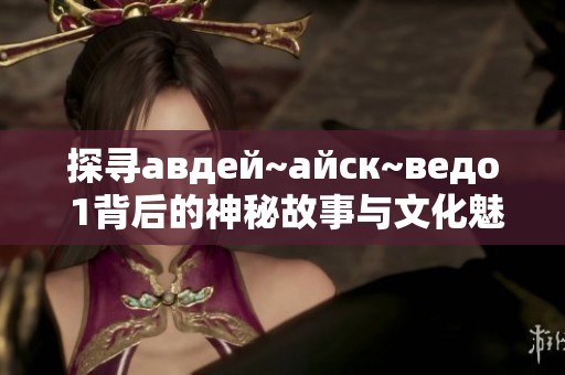 探寻авдей~айск~ведо 1背后的神秘故事与文化魅力