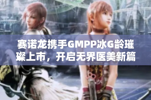 赛诺龙携手GMPP冰G龄璀璨上市，开启无界医美新篇章