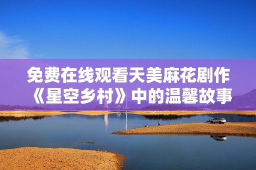免费在线观看天美麻花剧作《星空乡村》中的温馨故事与幽默瞬间